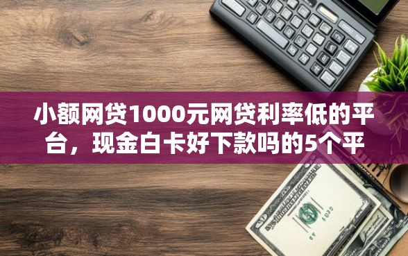 小额网贷1000元网贷利率低的平台，现金白卡好下款吗的5个平台介绍
