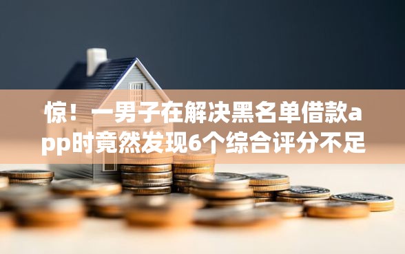 惊！一男子在解决黑名单借款app时竟然发现6个综合评分不足平台能下款，事后分享了出来