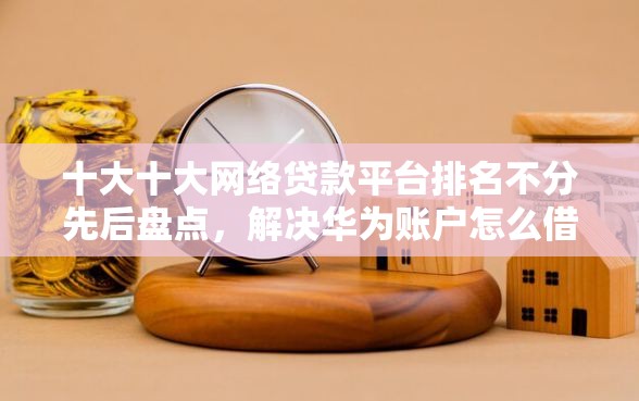 十大十大网络贷款平台排名不分先后盘点，解决华为账户怎么借钱的问题