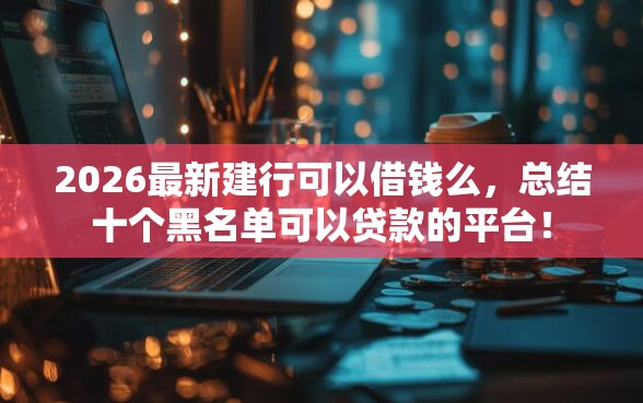 2026最新建行可以借钱么，总结十个黑名单可以贷款的平台！