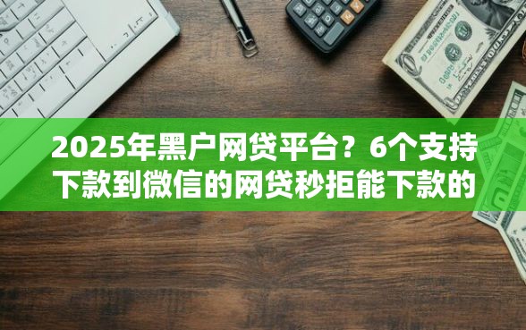 2025年黑户网贷平台？6个支持下款到微信的网贷秒拒能下款的口子