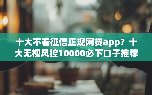 十大不看征信正规网贷app？十大无视风控10000必下口子推荐