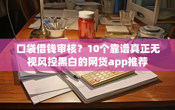 口袋借钱审核？10个靠谱真正无视风控黑白的网贷app推荐
