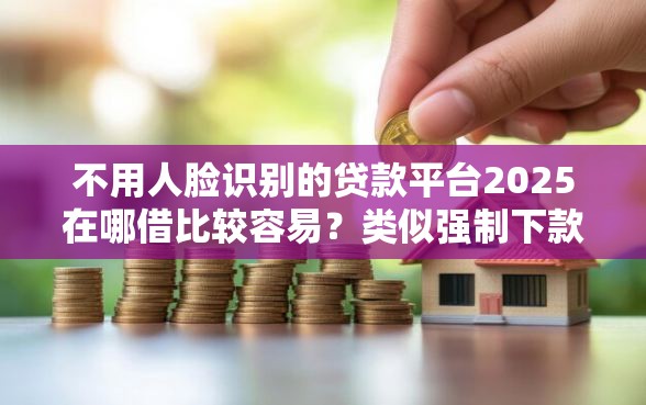 不用人脸识别的贷款平台2025在哪借比较容易？类似强制下款的6个口子参考