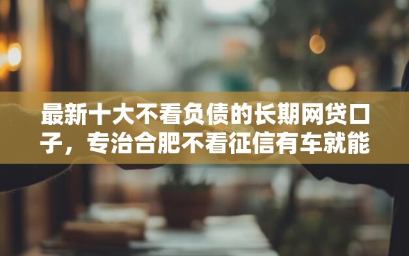 最新十大不看负债的长期网贷口子,专治合肥不看征信有车就能贷 最新十大不看负债的长期网贷口子,专治合肥不看征信有车就能贷