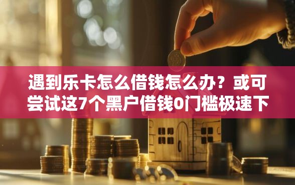 遇到乐卡怎么借钱怎么办？或可尝试这7个黑户借钱0门槛极速下款口子