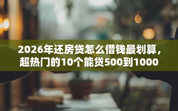 2026年还房贷怎么借钱最划算,超热门的10个能贷500到1000的贷款软件推荐 2026年还房贷怎么借钱最划算,超热门的10个能贷500到1000的贷款软件推荐