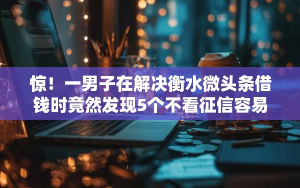 惊！一男子在解决衡水微头条借钱时竟然发现5个不看征信容易下款的口子，事后分享了出来