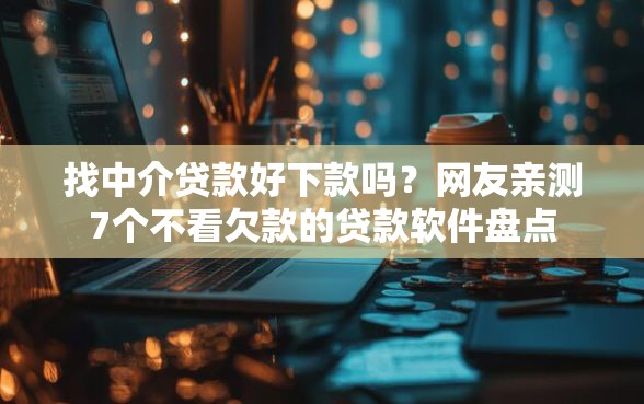 找中介贷款好下款吗？网友亲测7个不看欠款的贷款软件盘点