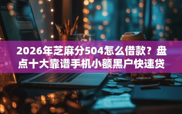 2026年芝麻分504怎么借款？盘点十大靠谱手机小额黑户快速贷款口子