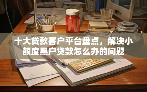 十大贷款客户平台盘点，解决小额度黑户贷款怎么办的问题
