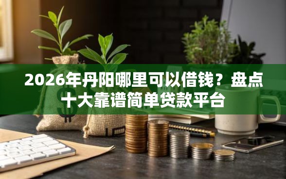 2026年丹阳哪里可以借钱？盘点十大靠谱简单贷款平台