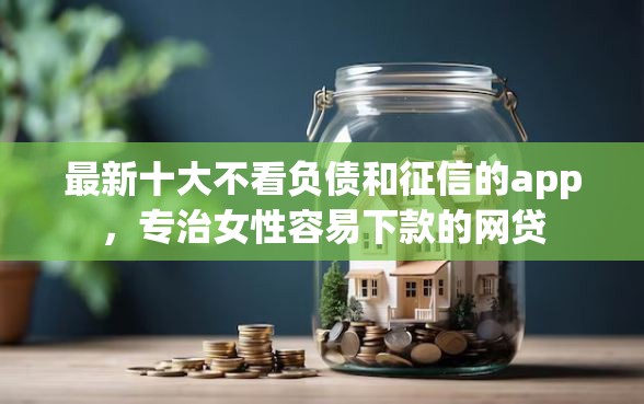 最新十大不看负债和征信的app，专治女性容易下款的网贷