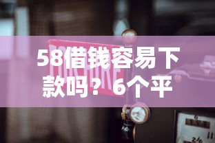 58借钱容易下款吗?6个平台试试看哪个能下款 58借钱容易下款吗?6个平台试试看哪个能下款