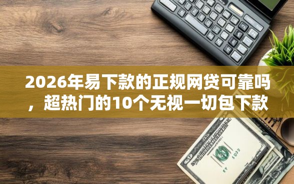 2026年易下款的正规网贷可靠吗，超热门的10个无视一切包下款的贷款口子推荐