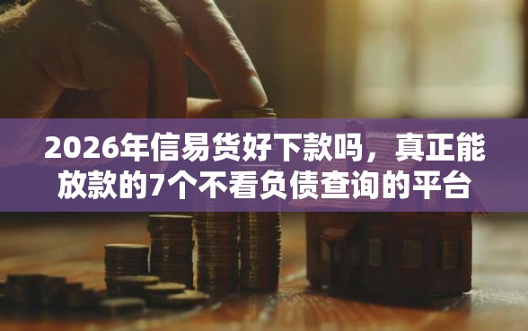 2026年信易货好下款吗，真正能放款的7个不看负债查询的平台推荐
