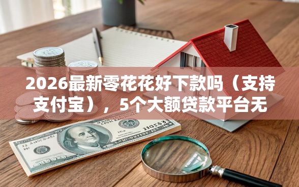 2026最新零花花好下款吗（支持支付宝），5个大额贷款平台无私分享