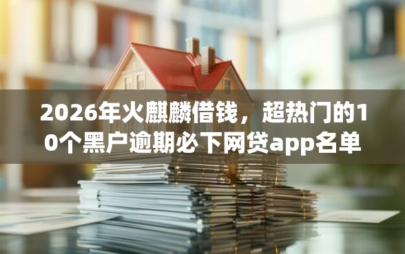 2026年火麒麟借钱，超热门的10个黑户逾期必下网贷app名单推荐
