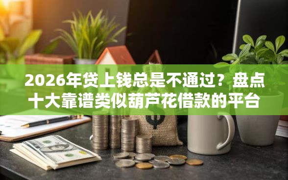 2026年贷上钱总是不通过？盘点十大靠谱类似葫芦花借款的平台