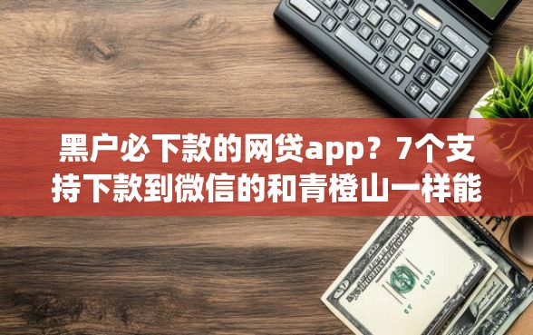 黑户必下款的网贷app？7个支持下款到微信的和青橙山一样能下款的口子