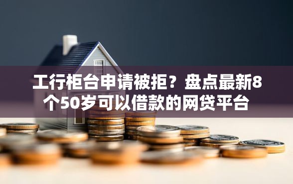 工行柜台申请被拒？盘点最新8个50岁可以借款的网贷平台