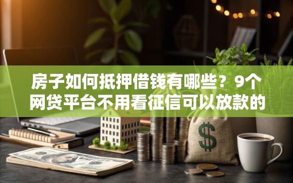 房子如何抵押借钱有哪些？9个网贷平台不用看征信可以放款的推荐给你
