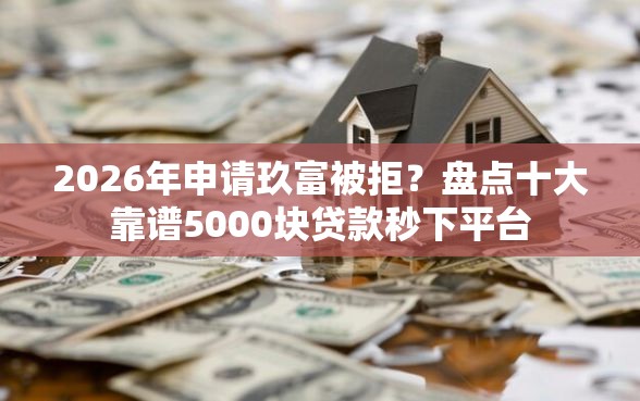 2026年申请玖富被拒？盘点十大靠谱5000块贷款秒下平台