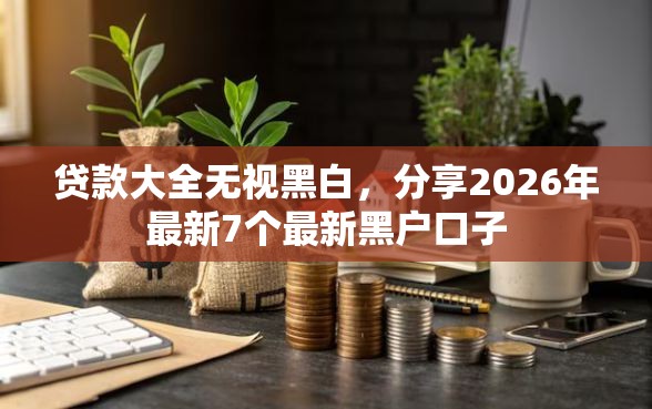 贷款大全无视黑白，分享2026年最新7个最新黑户口子