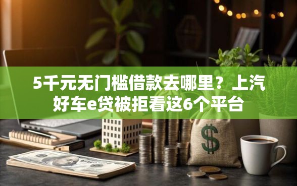 5千元无门槛借款去哪里？上汽好车e贷被拒看这6个平台