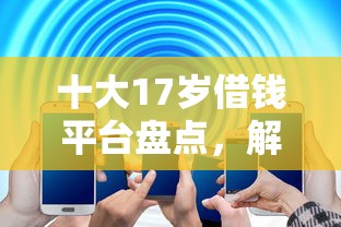 十大17岁借钱平台盘点,解决手机借钱怎么借钱的的问题 十大17岁借钱平台盘点,解决手机借钱怎么借钱的的问题