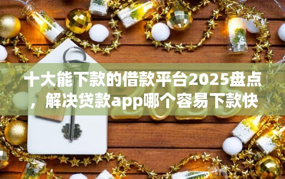 十大能下款的借款平台2025盘点，解决贷款app哪个容易下款快的问题