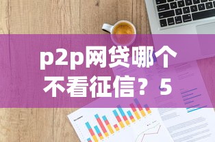 p2p网贷哪个不看征信？5个支持下款到微信的中国贷款平台
