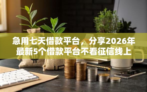 急用七天借款平台，分享2026年最新5个借款平台不看征信线上放款快