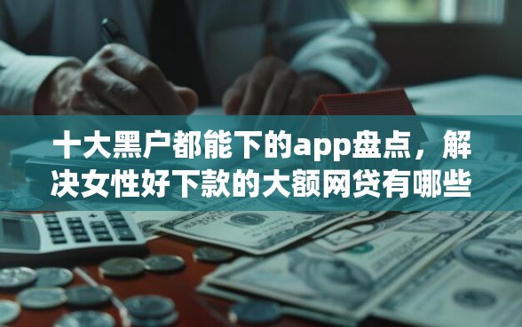 十大黑户都能下的app盘点，解决女性好下款的大额网贷有哪些的问题
