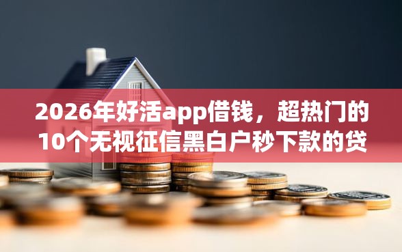 2026年好活app借钱，超热门的10个无视征信黑白户秒下款的贷款推荐