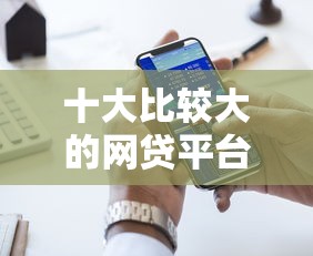 十大比较大的网贷平台盘点，解决好下款利息低的正规网贷的问题
