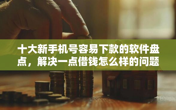 十大新手机号容易下款的软件盘点，解决一点借钱怎么样的问题