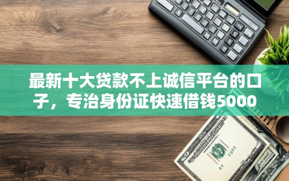 最新十大贷款不上诚信平台的口子，专治身份证快速借钱5000
