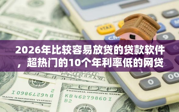 2026年比较容易放贷的贷款软件，超热门的10个年利率低的网贷平台推荐