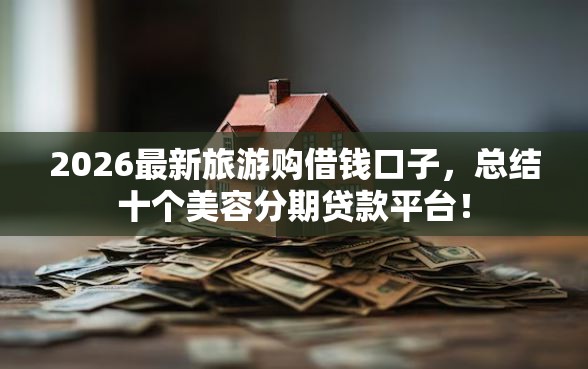 2026最新旅游购借钱口子，总结十个美容分期贷款平台！