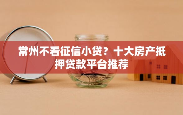 常州不看征信小贷?十大房产抵押贷款平台推荐 常州不看征信小贷?十大房产抵押贷款平台推荐