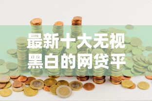 最新十大无视黑白的网贷平台，专治哪个借钱的口子好