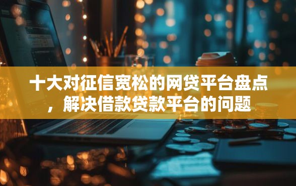 十大对征信宽松的网贷平台盘点，解决借款贷款平台的问题