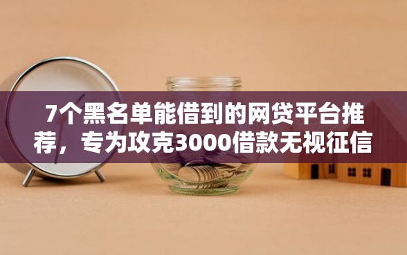 7个黑名单能借到的网贷平台推荐，专为攻克3000借款无视征信难题