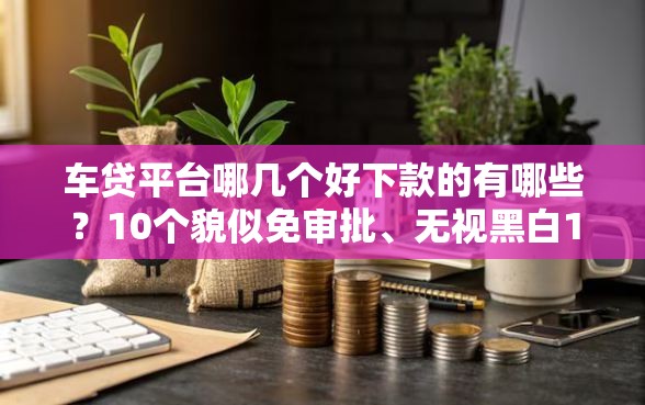 车贷平台哪几个好下款的有哪些?10个貌似免审批、无视黑白100%秒下网贷口子合集 车贷平台哪几个好下款的有哪些?10个貌似免审批、无视黑白100%秒下网贷口子合集