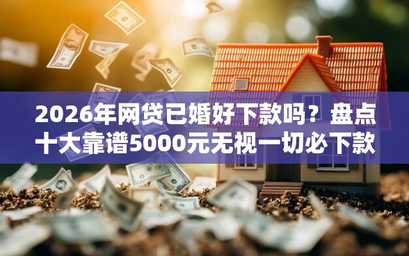 2026年网贷已婚好下款吗？盘点十大靠谱5000元无视一切必下款的口子