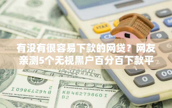 有没有很容易下款的网贷？网友亲测5个无视黑户百分百下款平台盘点