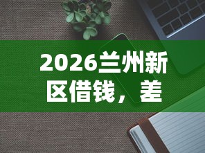 2026兰州新区借钱，差1千元就选这7个平台