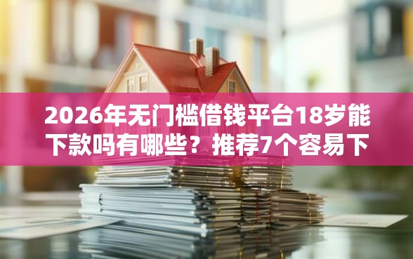 2026年无门槛借钱平台18岁能下款吗有哪些？推荐7个容易下款的平台