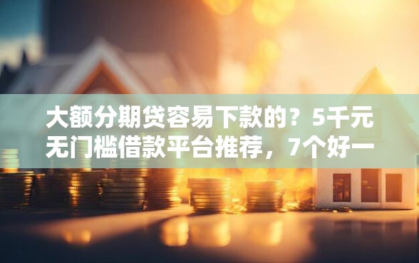 大额分期贷容易下款的？5千元无门槛借款平台推荐，7个好一点的贷款平台盘点